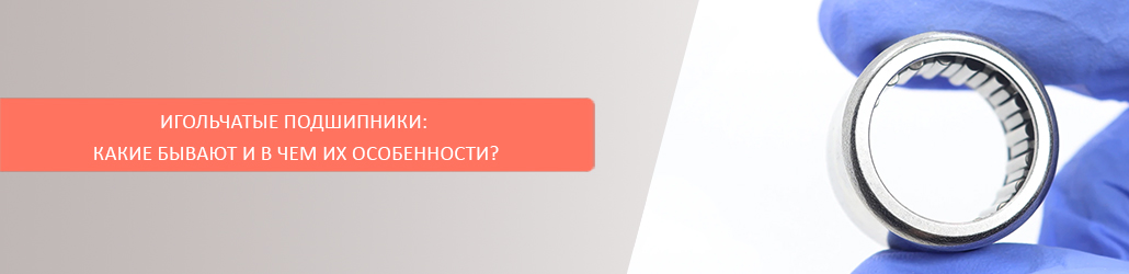 Игольчатые подшипники: какие бывают и в чем их особенности?